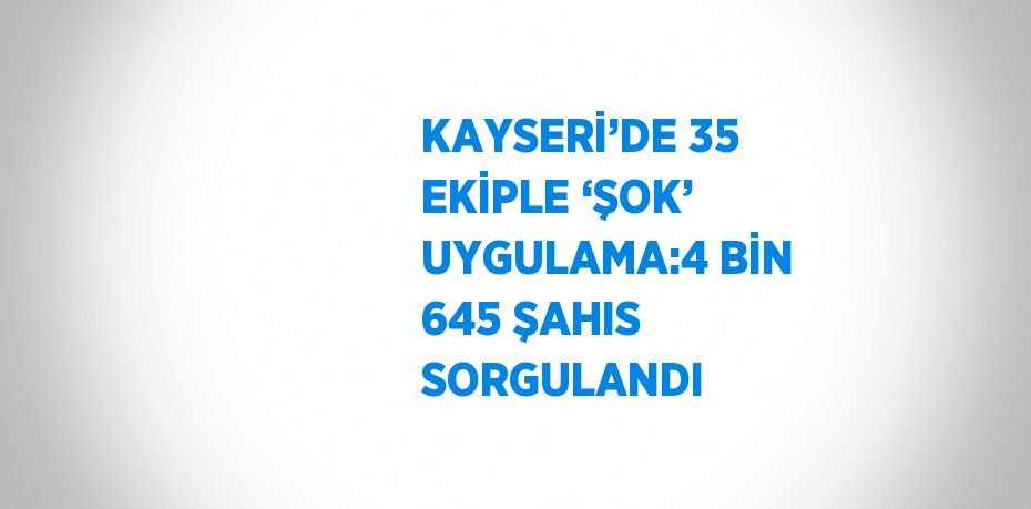 KAYSERİ’DE 35 EKİPLE ‘ŞOK’ UYGULAMA:4 BİN 645 ŞAHIS SORGULANDI