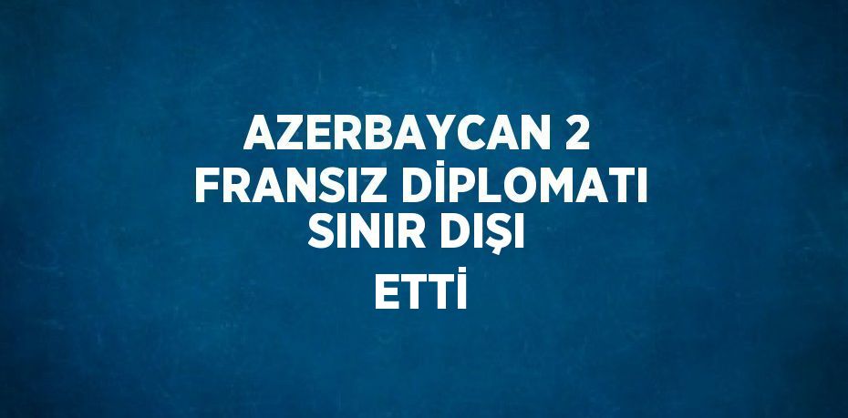 AZERBAYCAN 2 FRANSIZ DİPLOMATI SINIR DIŞI ETTİ