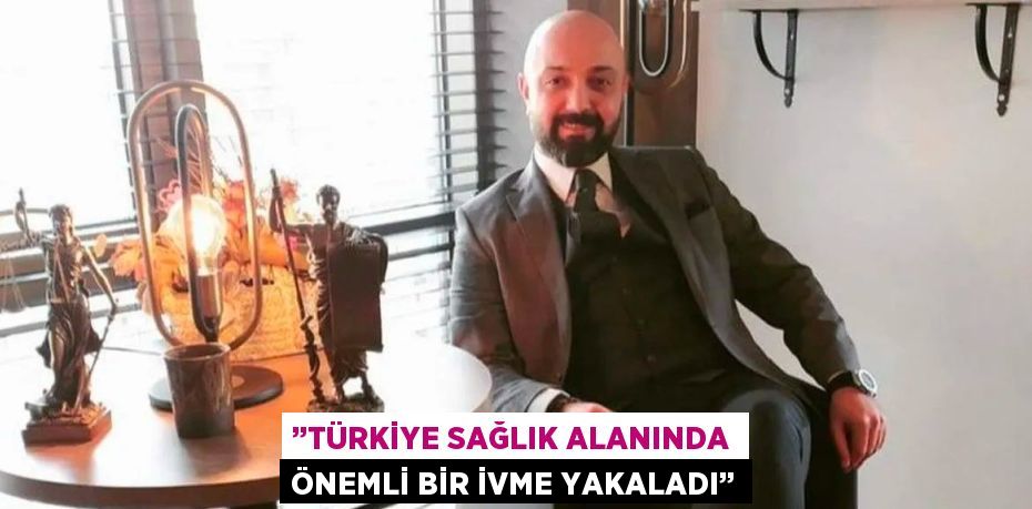 ’’TÜRKİYE SAĞLIK ALANINDA ÖNEMLİ BİR İVME YAKALADI’’