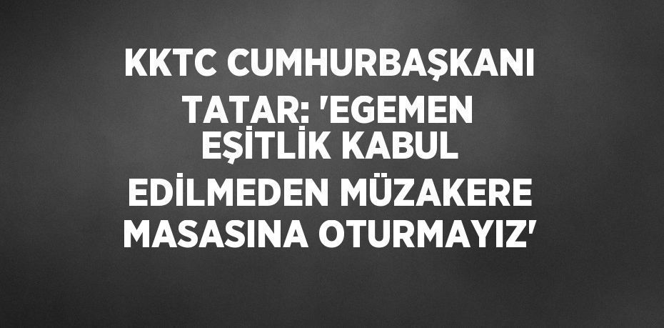 KKTC CUMHURBAŞKANI TATAR: 'EGEMEN EŞİTLİK KABUL EDİLMEDEN MÜZAKERE MASASINA OTURMAYIZ'