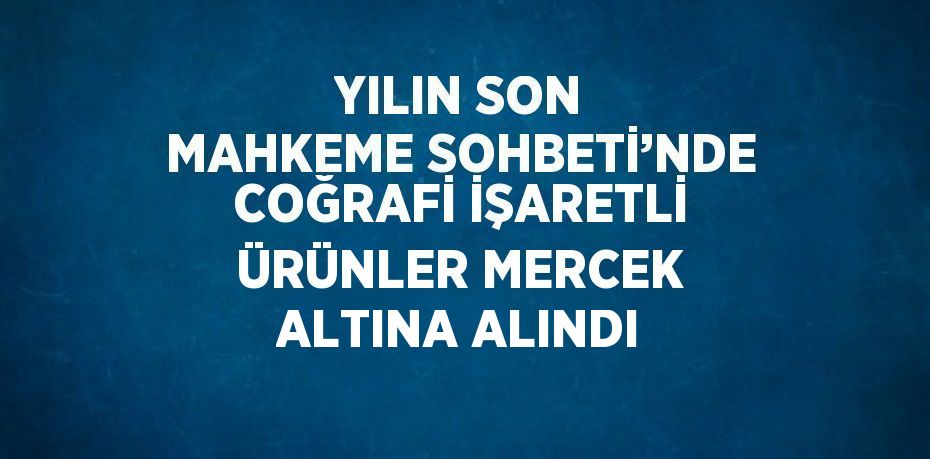 YILIN SON MAHKEME SOHBETİ’NDE COĞRAFİ İŞARETLİ ÜRÜNLER MERCEK ALTINA ALINDI