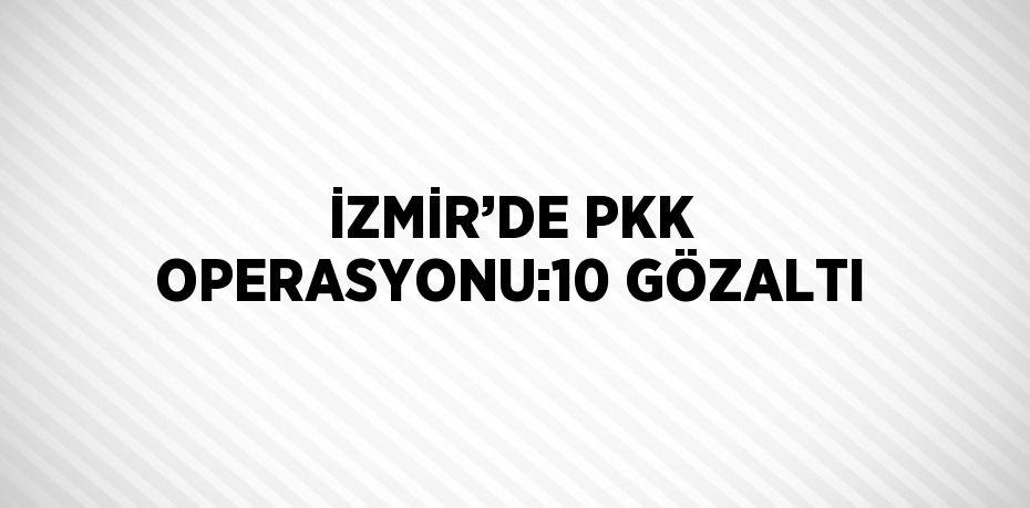 İZMİR’DE PKK OPERASYONU:10 GÖZALTI