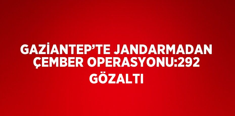 GAZİANTEP’TE JANDARMADAN ÇEMBER OPERASYONU:292 GÖZALTI