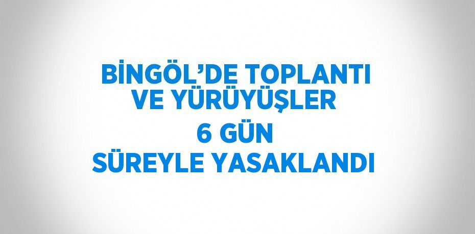 BİNGÖL’DE TOPLANTI VE YÜRÜYÜŞLER 6 GÜN SÜREYLE YASAKLANDI