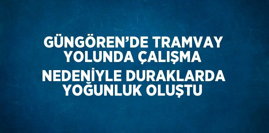 GÜNGÖREN’DE TRAMVAY YOLUNDA ÇALIŞMA NEDENİYLE DURAKLARDA YOĞUNLUK OLUŞTU