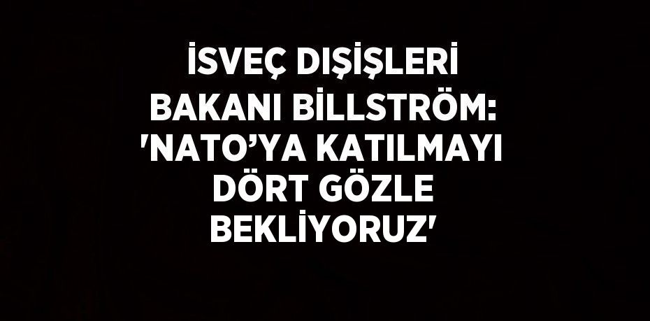 İSVEÇ DIŞİŞLERİ BAKANI BİLLSTRÖM: 'NATO’YA KATILMAYI DÖRT GÖZLE BEKLİYORUZ'