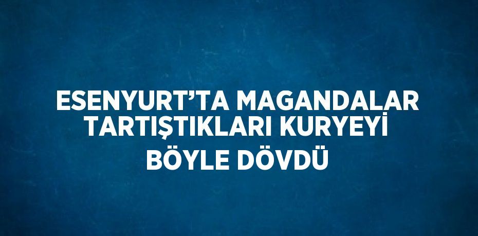 ESENYURT’TA MAGANDALAR TARTIŞTIKLARI KURYEYİ BÖYLE DÖVDÜ