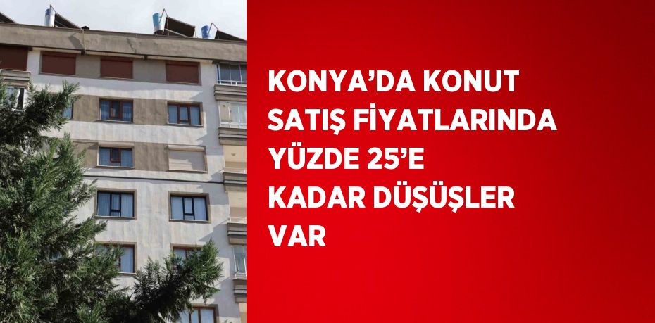 KONYA’DA KONUT SATIŞ FİYATLARINDA YÜZDE 25’E KADAR DÜŞÜŞLER VAR