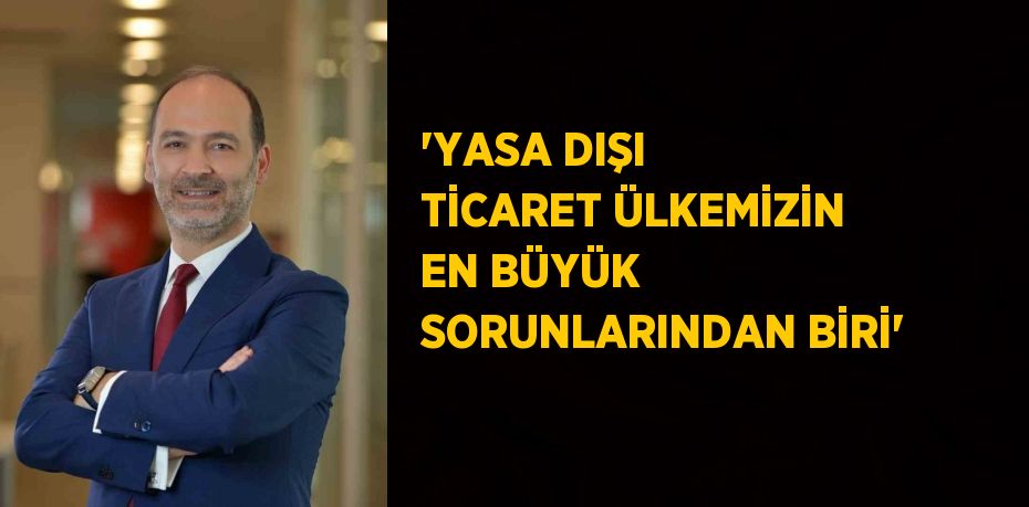 'YASA DIŞI TİCARET ÜLKEMİZİN EN BÜYÜK SORUNLARINDAN BİRİ'