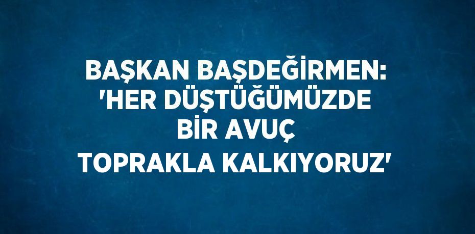 BAŞKAN BAŞDEĞİRMEN: 'HER DÜŞTÜĞÜMÜZDE BİR AVUÇ TOPRAKLA KALKIYORUZ'