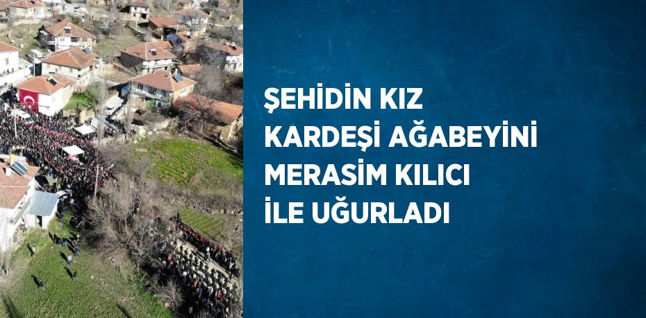 ŞEHİDİN KIZ KARDEŞİ AĞABEYİNİ MERASİM KILICI İLE UĞURLADI