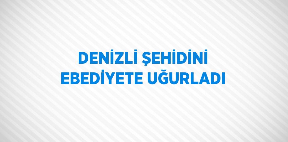 DENİZLİ ŞEHİDİNİ EBEDİYETE UĞURLADI