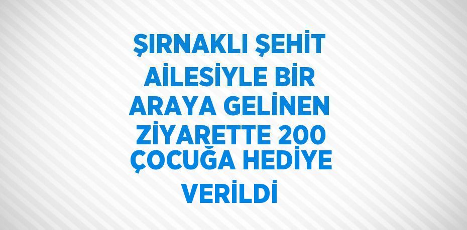 ŞIRNAKLI ŞEHİT AİLESİYLE BİR ARAYA GELİNEN ZİYARETTE 200 ÇOCUĞA HEDİYE VERİLDİ