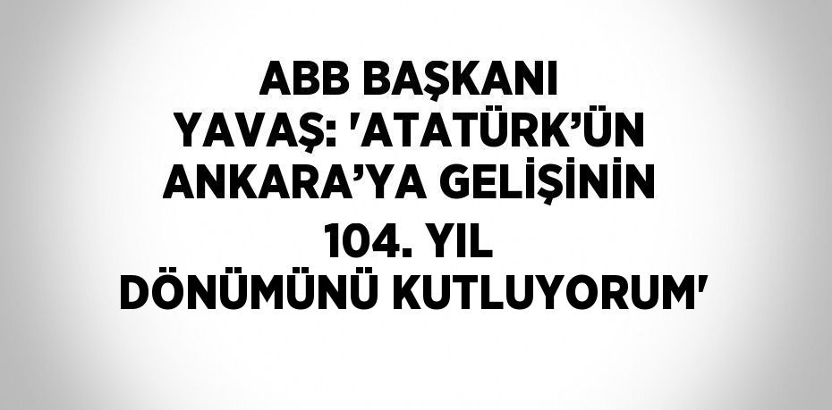 ABB BAŞKANI YAVAŞ: 'ATATÜRK’ÜN ANKARA’YA GELİŞİNİN 104. YIL DÖNÜMÜNÜ KUTLUYORUM'