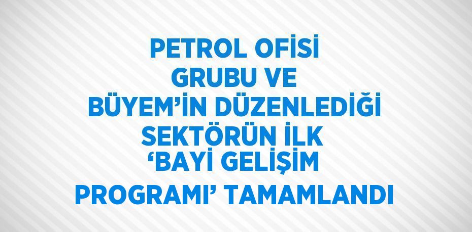 PETROL OFİSİ GRUBU VE BÜYEM’İN DÜZENLEDİĞİ SEKTÖRÜN İLK ‘BAYİ GELİŞİM PROGRAMI’ TAMAMLANDI