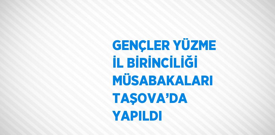 GENÇLER YÜZME İL BİRİNCİLİĞİ MÜSABAKALARI TAŞOVA’DA YAPILDI