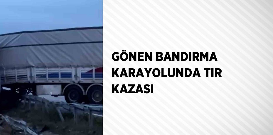 GÖNEN BANDIRMA KARAYOLUNDA TIR KAZASI