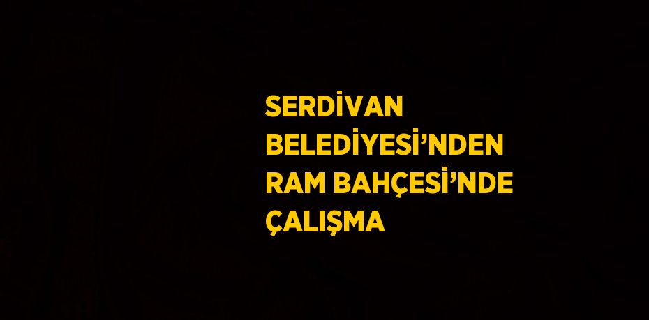 SERDİVAN BELEDİYESİ’NDEN RAM BAHÇESİ’NDE ÇALIŞMA