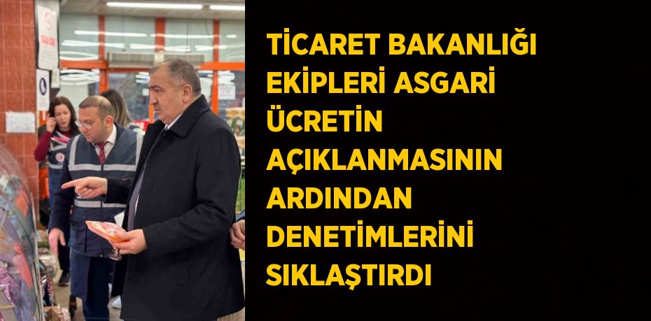 TİCARET BAKANLIĞI EKİPLERİ ASGARİ ÜCRETİN AÇIKLANMASININ ARDINDAN DENETİMLERİNİ SIKLAŞTIRDI