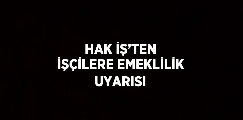 HAK İŞ’TEN İŞÇİLERE EMEKLİLİK UYARISI