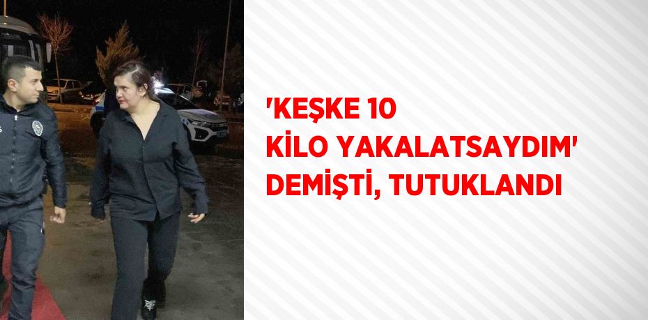 'KEŞKE 10 KİLO YAKALATSAYDIM' DEMİŞTİ, TUTUKLANDI