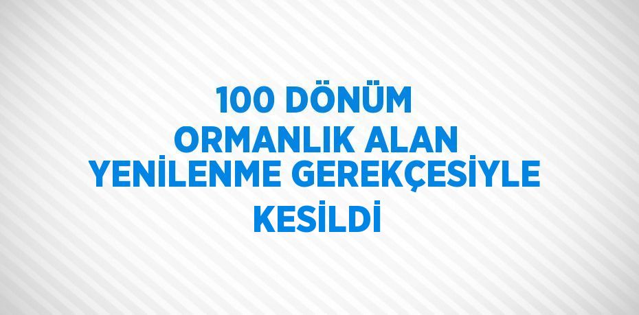 100 DÖNÜM ORMANLIK ALAN YENİLENME GEREKÇESİYLE KESİLDİ