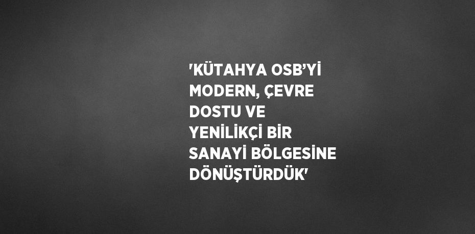 'KÜTAHYA OSB’Yİ MODERN, ÇEVRE DOSTU VE YENİLİKÇİ BİR SANAYİ BÖLGESİNE DÖNÜŞTÜRDÜK'