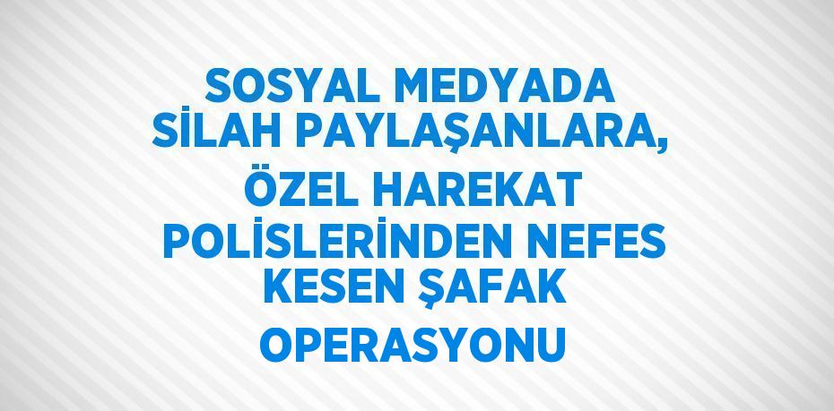 SOSYAL MEDYADA SİLAH PAYLAŞANLARA, ÖZEL HAREKAT POLİSLERİNDEN NEFES KESEN ŞAFAK OPERASYONU