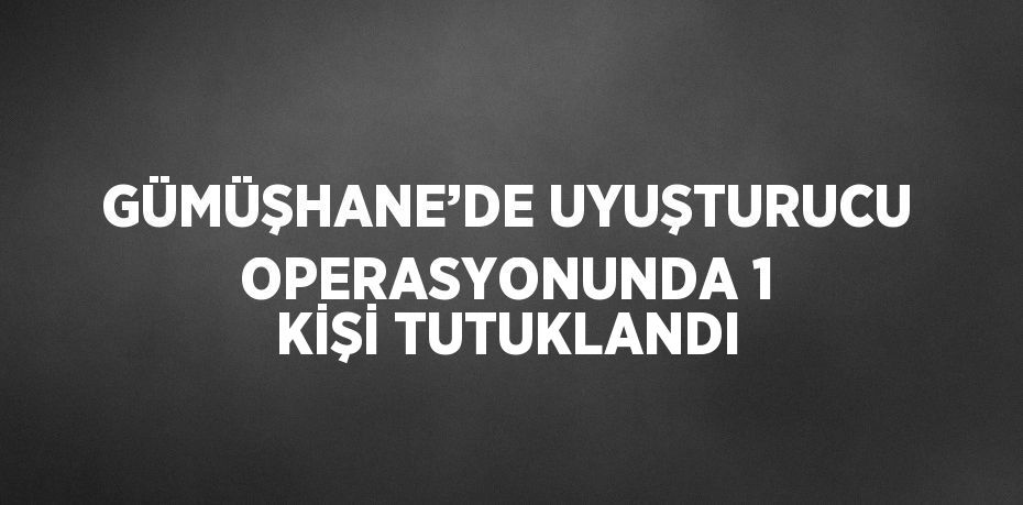 GÜMÜŞHANE’DE UYUŞTURUCU OPERASYONUNDA 1 KİŞİ TUTUKLANDI