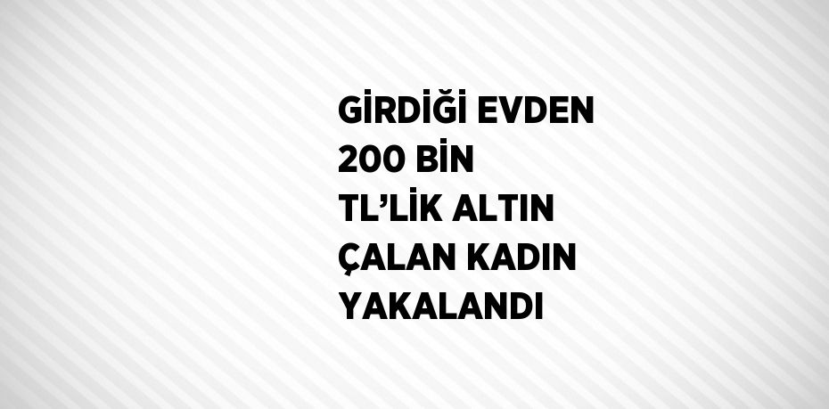 GİRDİĞİ EVDEN 200 BİN TL’LİK ALTIN ÇALAN KADIN YAKALANDI