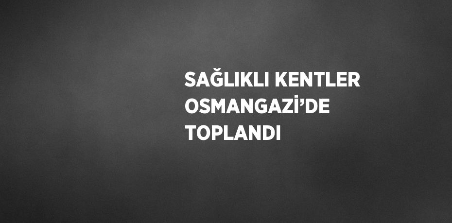 SAĞLIKLI KENTLER OSMANGAZİ’DE TOPLANDI