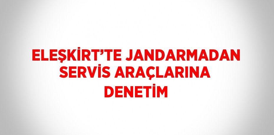 ELEŞKİRT’TE JANDARMADAN SERVİS ARAÇLARINA DENETİM