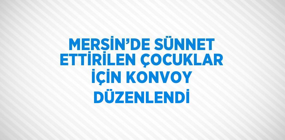 MERSİN’DE SÜNNET ETTİRİLEN ÇOCUKLAR İÇİN KONVOY DÜZENLENDİ