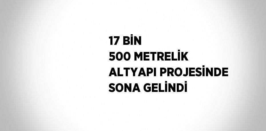 17 BİN 500 METRELİK ALTYAPI PROJESİNDE SONA GELİNDİ