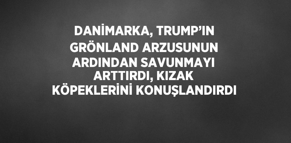 DANİMARKA, TRUMP’IN GRÖNLAND ARZUSUNUN ARDINDAN SAVUNMAYI ARTTIRDI, KIZAK KÖPEKLERİNİ KONUŞLANDIRDI