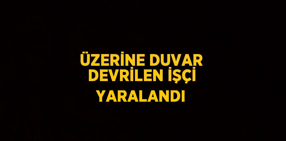 ÜZERİNE DUVAR DEVRİLEN İŞÇİ YARALANDI