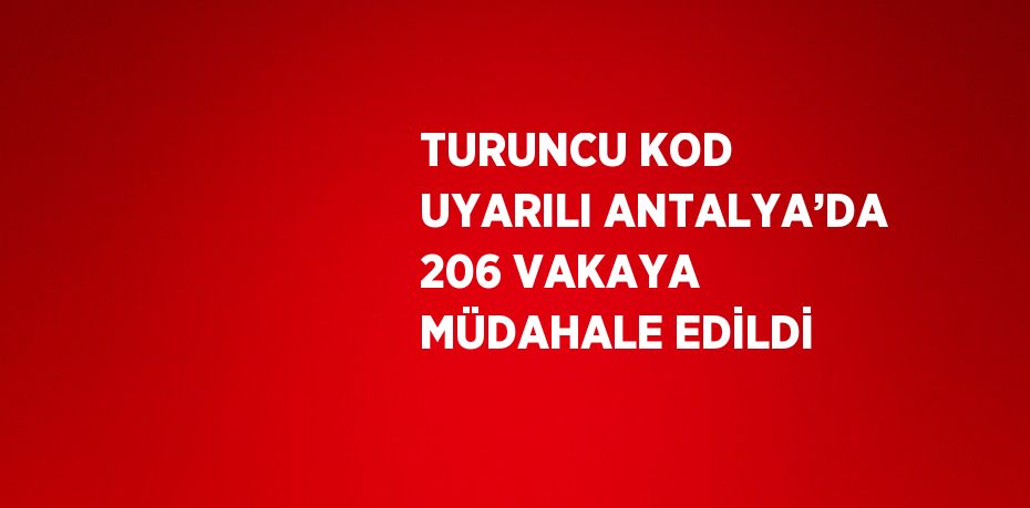 TURUNCU KOD UYARILI ANTALYA’DA 206 VAKAYA MÜDAHALE EDİLDİ