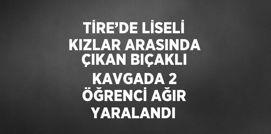 TİRE’DE LİSELİ KIZLAR ARASINDA ÇIKAN BIÇAKLI KAVGADA 2 ÖĞRENCİ AĞIR YARALANDI