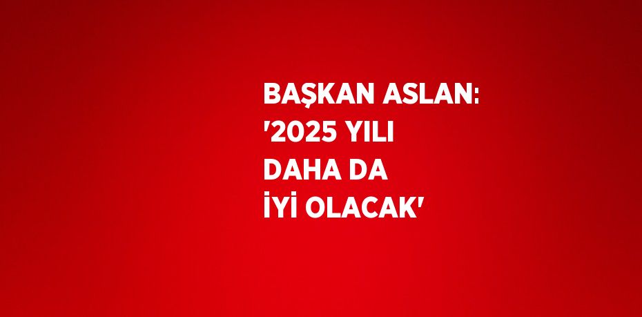 BAŞKAN ASLAN: '2025 YILI DAHA DA İYİ OLACAK'