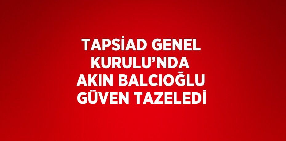 TAPSİAD GENEL KURULU’NDA  AKIN BALCIOĞLU GÜVEN TAZELEDİ