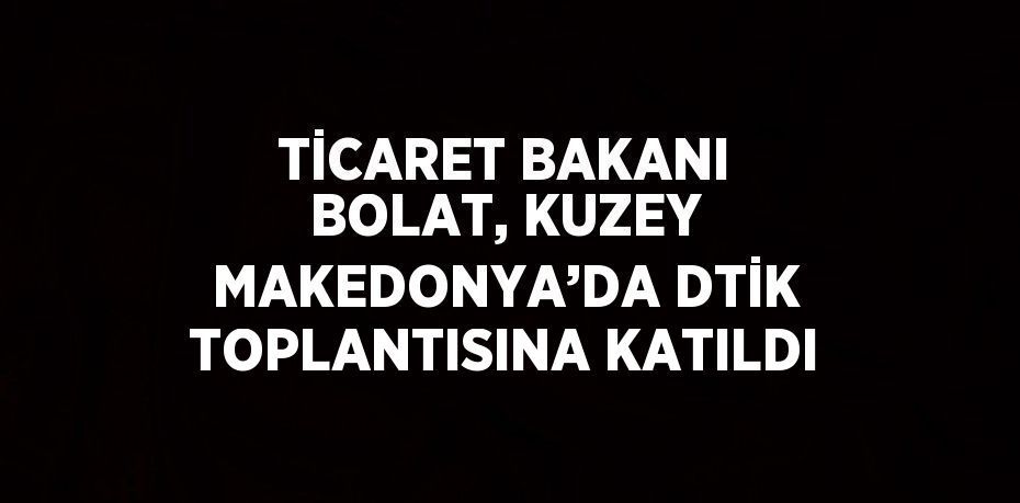 TİCARET BAKANI BOLAT, KUZEY MAKEDONYA’DA DTİK TOPLANTISINA KATILDI