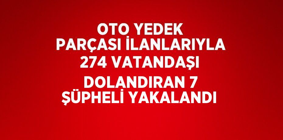 OTO YEDEK PARÇASI İLANLARIYLA 274 VATANDAŞI DOLANDIRAN 7 ŞÜPHELİ YAKALANDI