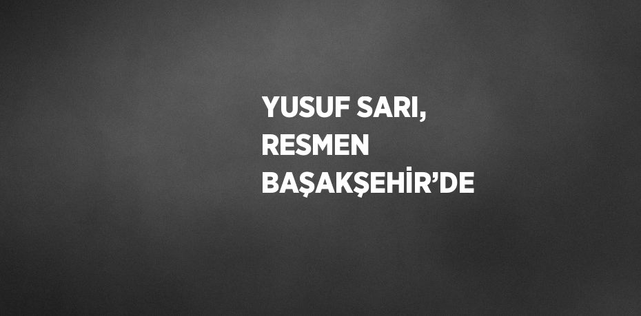 YUSUF SARI, RESMEN BAŞAKŞEHİR’DE