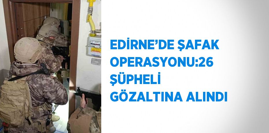 EDİRNE’DE ŞAFAK OPERASYONU:26 ŞÜPHELİ GÖZALTINA ALINDI