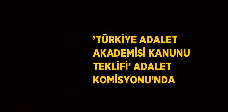 ’TÜRKİYE ADALET AKADEMİSİ KANUNU TEKLİFİ’ ADALET KOMİSYONU’NDA