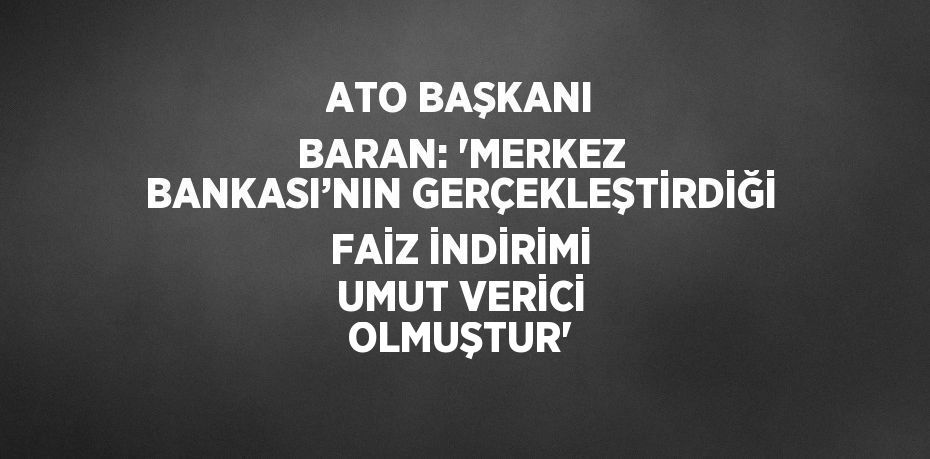 ATO BAŞKANI BARAN: 'MERKEZ BANKASI’NIN GERÇEKLEŞTİRDİĞİ FAİZ İNDİRİMİ UMUT VERİCİ OLMUŞTUR'