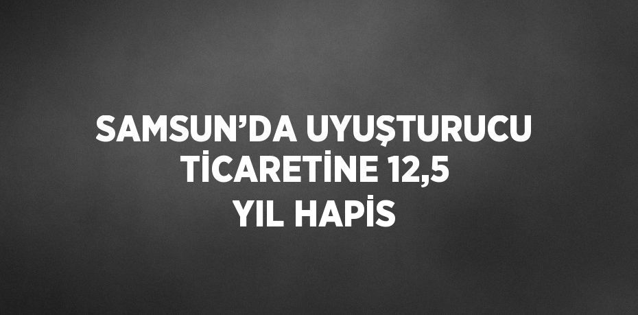 SAMSUN’DA UYUŞTURUCU TİCARETİNE 12,5 YIL HAPİS