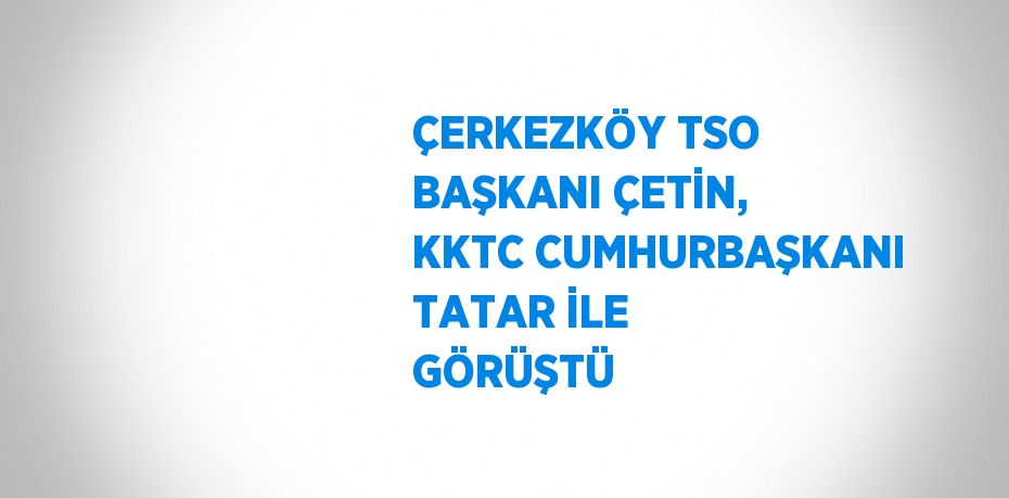 ÇERKEZKÖY TSO BAŞKANI ÇETİN, KKTC CUMHURBAŞKANI TATAR İLE GÖRÜŞTÜ