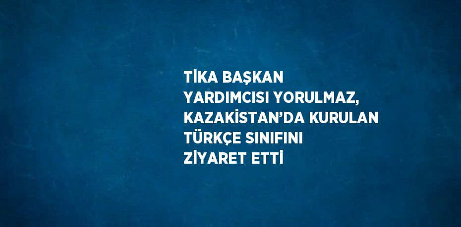 TİKA BAŞKAN YARDIMCISI YORULMAZ, KAZAKİSTAN’DA KURULAN TÜRKÇE SINIFINI ZİYARET ETTİ