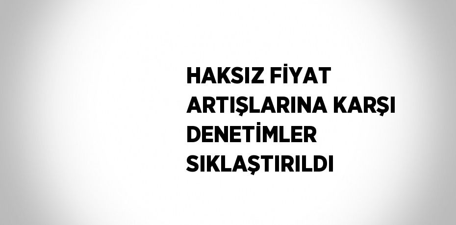 HAKSIZ FİYAT ARTIŞLARINA KARŞI DENETİMLER SIKLAŞTIRILDI